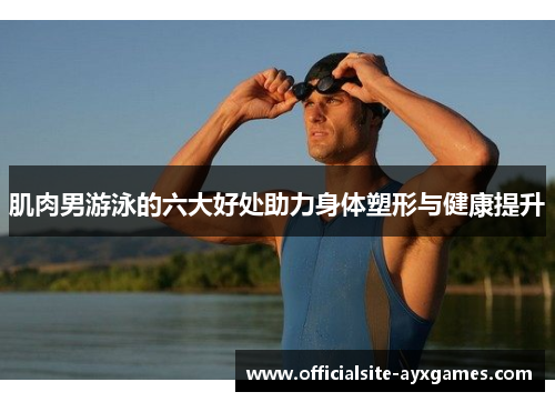 肌肉男游泳的六大好处助力身体塑形与健康提升