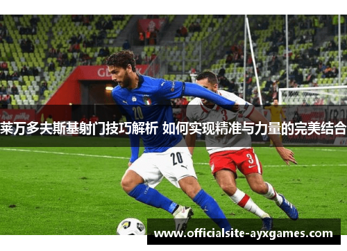 莱万多夫斯基射门技巧解析 如何实现精准与力量的完美结合