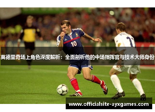 莫德里奇场上角色深度解析：全面剖析他的中场指挥官与技术大师身份