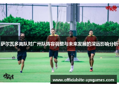 萨尔瓦多离队对广州队阵容调整与未来发展的深远影响分析 萨尔瓦多离队对广州队阵容调整与未来发展的深远影响分析
