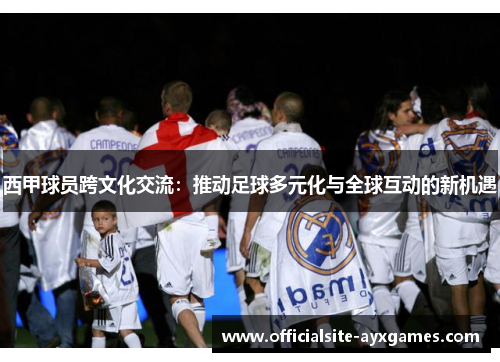 西甲球员跨文化交流:推动足球多元化与全球互动的新机遇 西甲球员跨文化交流:推动足球多元化与全球互动的新机遇