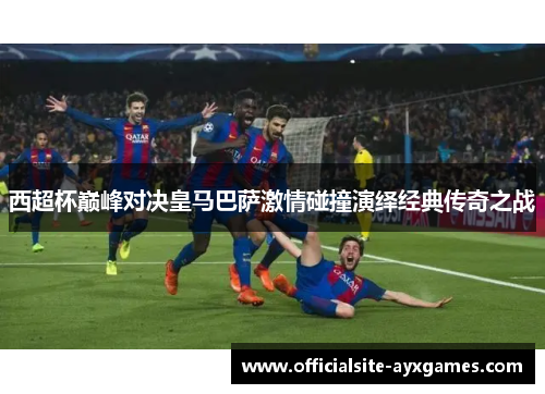 西超杯巅峰对决皇马巴萨激情碰撞演绎经典传奇之战 西超杯巅峰对决皇马巴萨激情碰撞演绎经典传奇之战