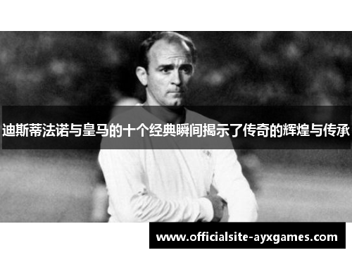 迪斯蒂法诺与皇马的十个经典瞬间揭示了传奇的辉煌与传承