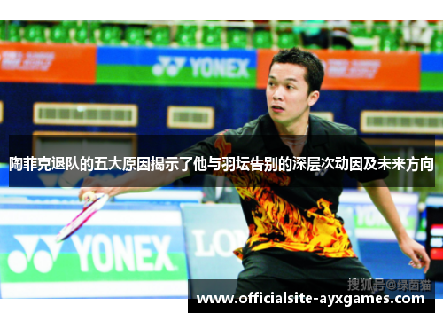 陶菲克退队的五大原因揭示了他与羽坛告别的深层次动因及未来方向