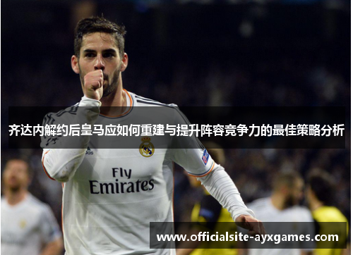 齐达内解约后皇马应如何重建与提升阵容竞争力的最佳策略分析 齐达内解约后皇马应如何重建与提升阵容竞争力的最佳策略分析