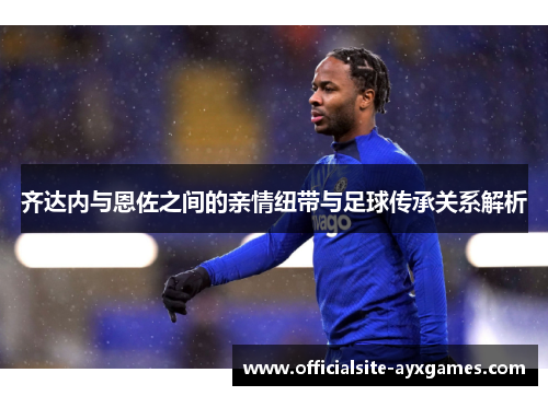 齐达内与恩佐之间的亲情纽带与足球传承关系解析 齐达内与恩佐之间的亲情纽带与足球传承关系解析