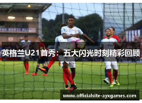 英格兰U21首秀:五大闪光时刻精彩回顾 英格兰U21首秀:五大闪光时刻精彩回顾