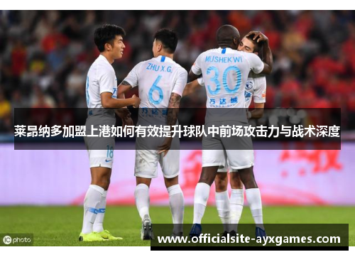 莱昂纳多加盟上港如何有效提升球队中前场攻击力与战术深度