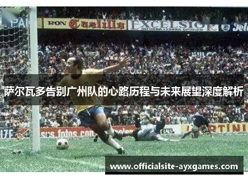 萨尔瓦多告别广州队的心路历程与未来展望深度解析 萨尔瓦多告别广州队的心路历程与未来展望深度解析
