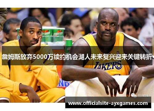詹姆斯放弃5000万续约机会湖人未来复兴迎来关键转折 詹姆斯放弃5000万续约机会湖人未来复兴迎来关键转折