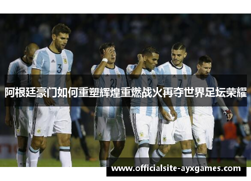 阿根廷豪门如何重塑辉煌重燃战火再夺世界足坛荣耀