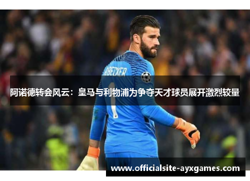 阿诺德转会风云:皇马与利物浦为争夺天才球员展开激烈较量 阿诺德转会风云:皇马与利物浦为争夺天才球员展开激烈较量