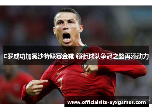 C罗成功加冕沙特联赛金靴 领衔球队争冠之路再添动力