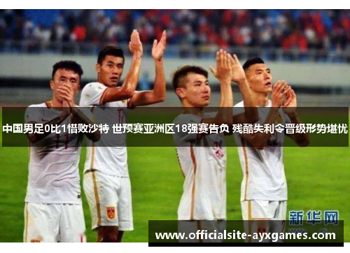 中国男足0比1惜败沙特 世预赛亚洲区18强赛告负 残酷失利令晋级形势堪忧