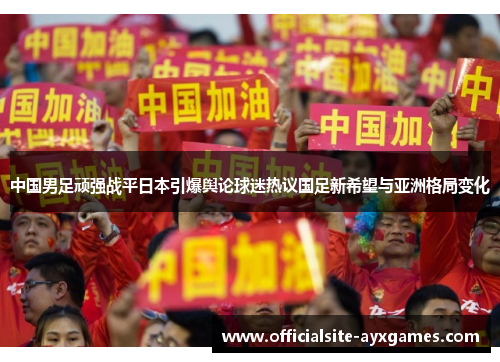 中国男足顽强战平日本引爆舆论球迷热议国足新希望与亚洲格局变化