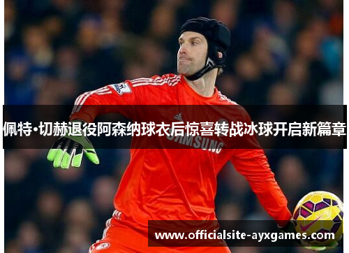 佩特·切赫退役阿森纳球衣后惊喜转战冰球开启新篇章