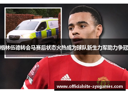 格林伍德转会马赛后状态火热成为球队新生力军助力争冠